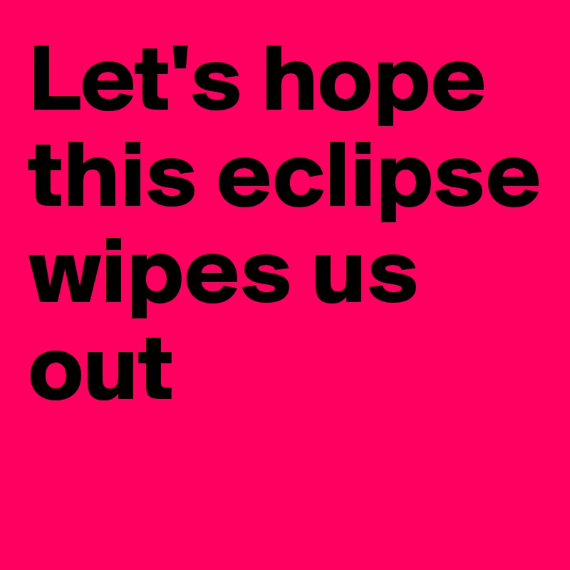 Let's hope this eclipse wipes us out
