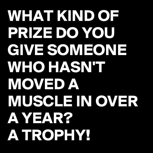 WHAT KIND OF PRIZE DO YOU GIVE SOMEONE WHO HASN'T MOVED A MUSCLE IN OVER A YEAR?
A TROPHY!