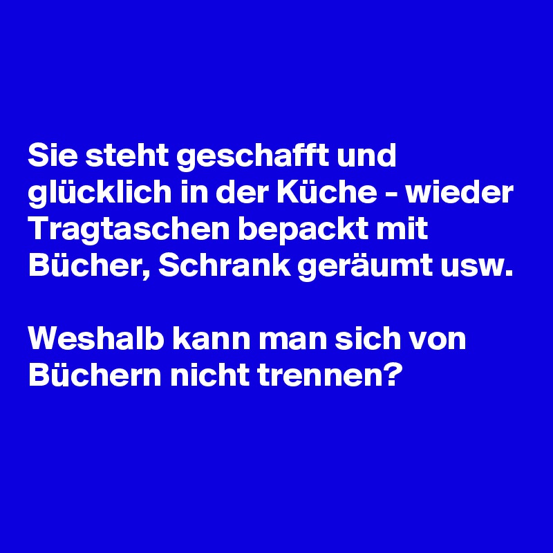 


Sie steht geschafft und glücklich in der Küche - wieder Tragtaschen bepackt mit Bücher, Schrank geräumt usw.

Weshalb kann man sich von Büchern nicht trennen? 


