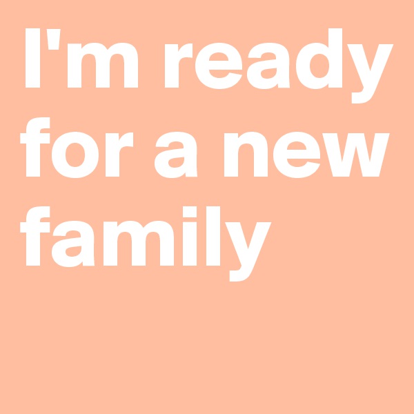 I'm ready for a new family
