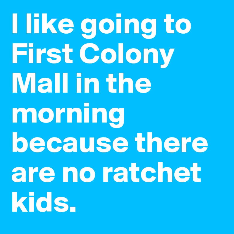 I like going to First Colony Mall in the morning because there are no ratchet kids. 
