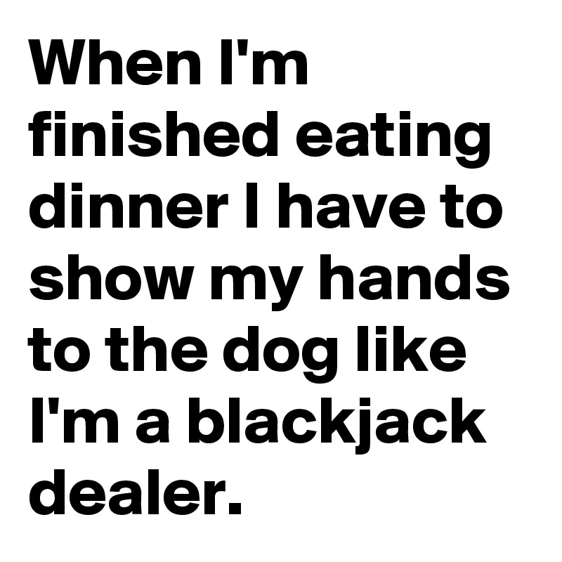 When I'm finished eating dinner I have to show my hands to the dog like I'm a blackjack dealer.