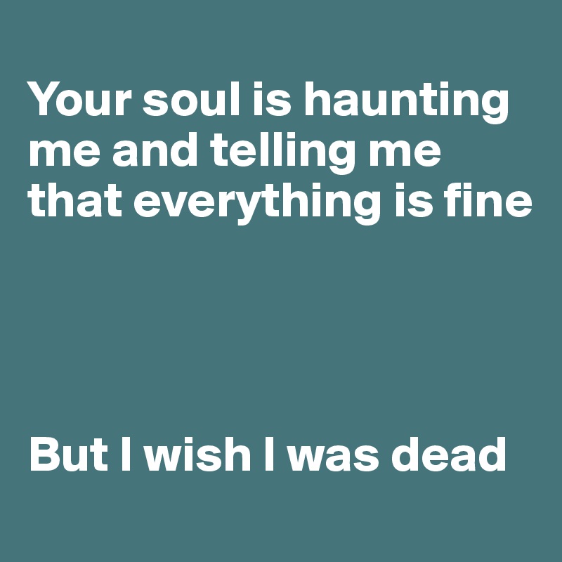 
Your soul is haunting me and telling me that everything is fine




But I wish I was dead