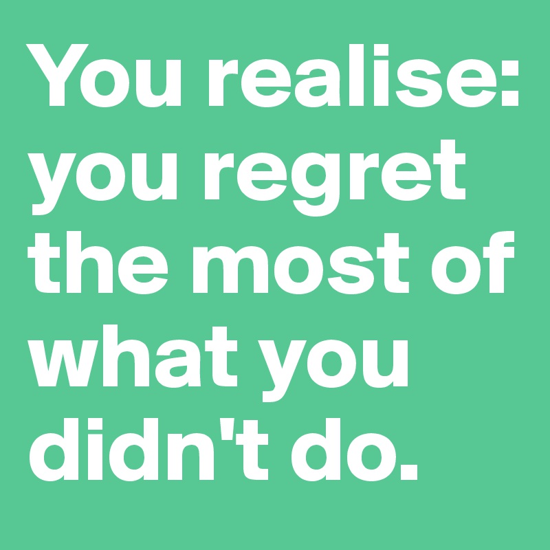 You realise: you regret the most of what you didn't do.