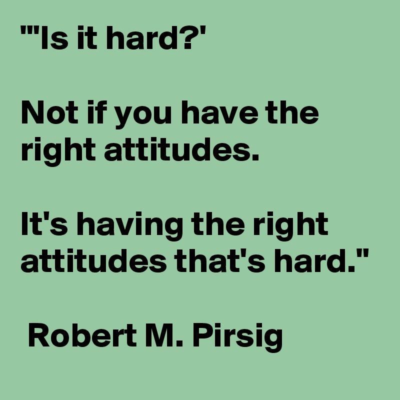 "'Is it hard?' 

Not if you have the right attitudes. 

It's having the right attitudes that's hard."

 Robert M. Pirsig