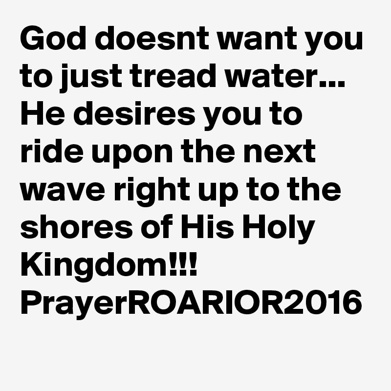 God doesnt want you to just tread water...
He desires you to ride upon the next wave right up to the shores of His Holy Kingdom!!!
PrayerROARIOR2016