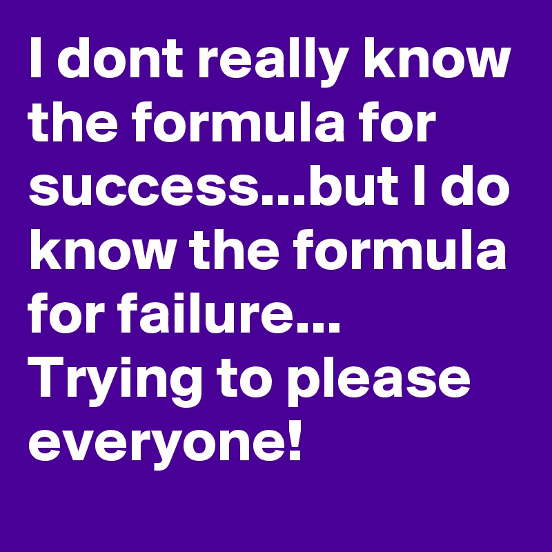 I dont really know the formula for success...but I do know the formula for failure... Trying to please everyone!