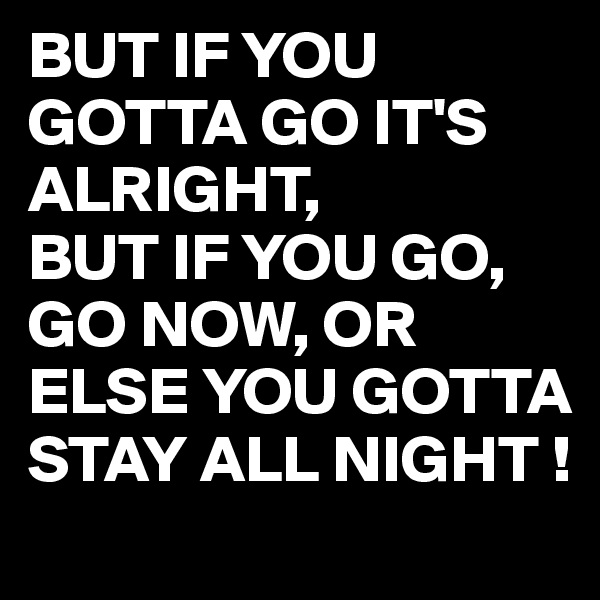 BUT IF YOU GOTTA GO IT'S ALRIGHT,
BUT IF YOU GO, GO NOW, OR ELSE YOU GOTTA STAY ALL NIGHT !