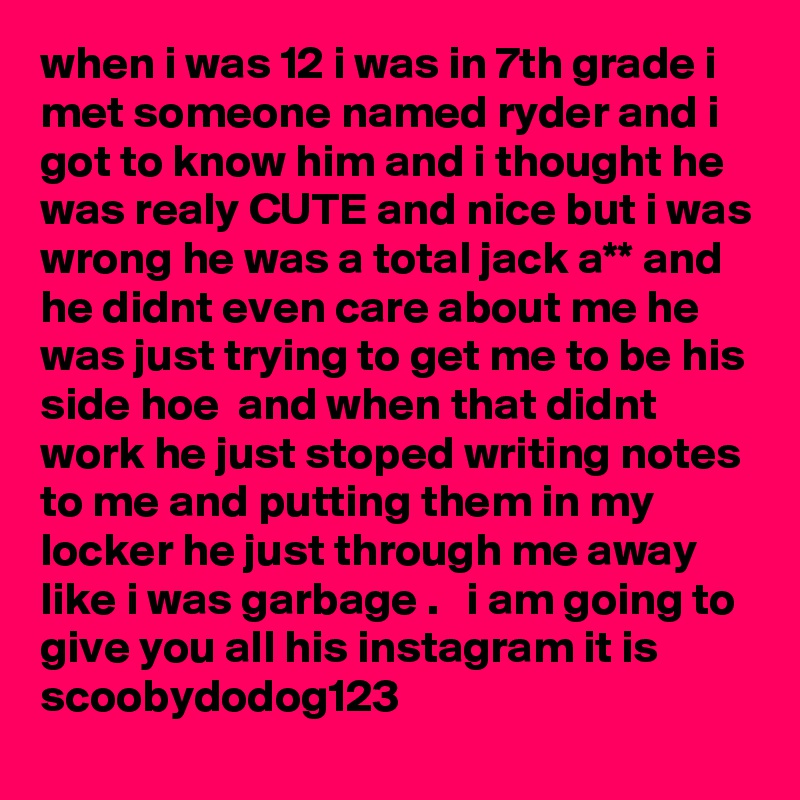 when i was 12 i was in 7th grade i met someone named ryder and i got to know him and i thought he was realy CUTE and nice but i was wrong he was a total jack a** and he didnt even care about me he was just trying to get me to be his side hoe  and when that didnt work he just stoped writing notes to me and putting them in my locker he just through me away like i was garbage .   i am going to give you all his instagram it is scoobydodog123