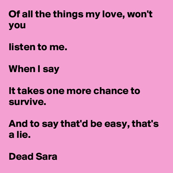 Of all the things my love, won't you

listen to me.

When I say

It takes one more chance to survive.

And to say that'd be easy, that's a lie. 

Dead Sara