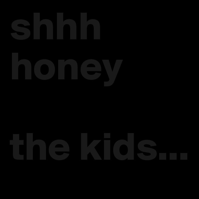 shhh
honey

the kids...