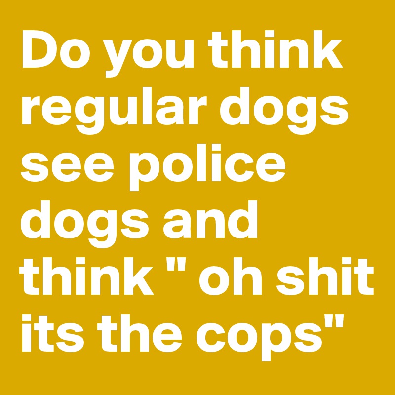Do you think regular dogs see police dogs and think " oh shit its the cops"