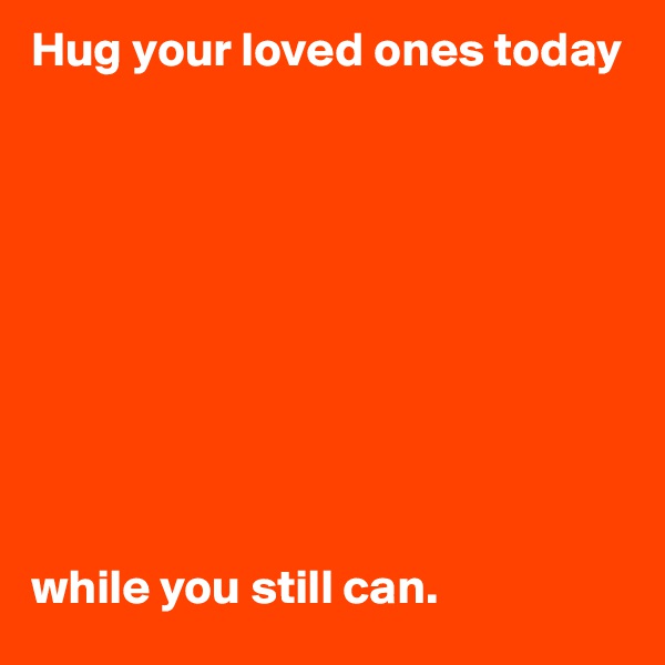 Hug your loved ones today 










while you still can.