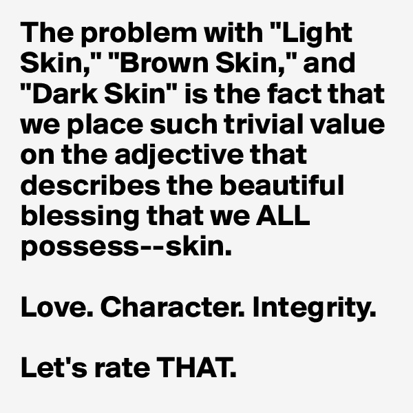 The problem with "Light Skin," "Brown Skin," and "Dark Skin" is the fact that we place such trivial value on the adjective that describes the beautiful blessing that we ALL possess--skin.

Love. Character. Integrity.

Let's rate THAT.