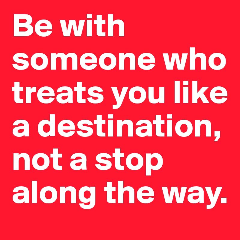 Be with someone who treats you like a destination, not a stop along the way. 