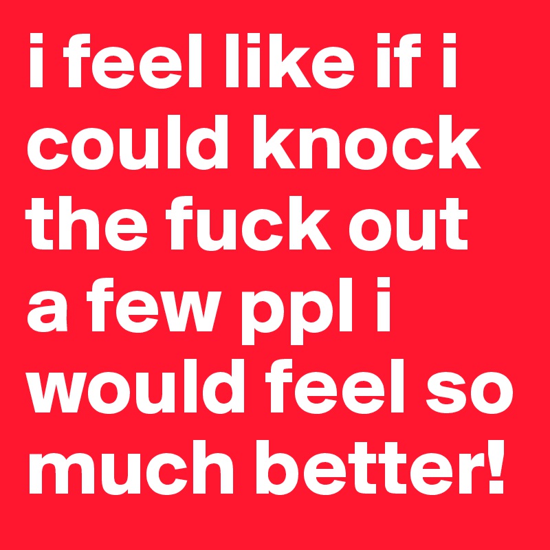 i feel like if i could knock the fuck out a few ppl i would feel so much better!