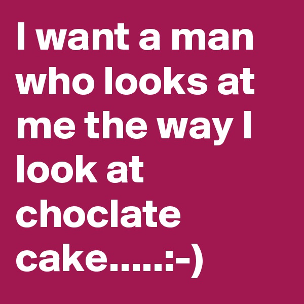 I want a man who looks at me the way I look at choclate cake.....:-)