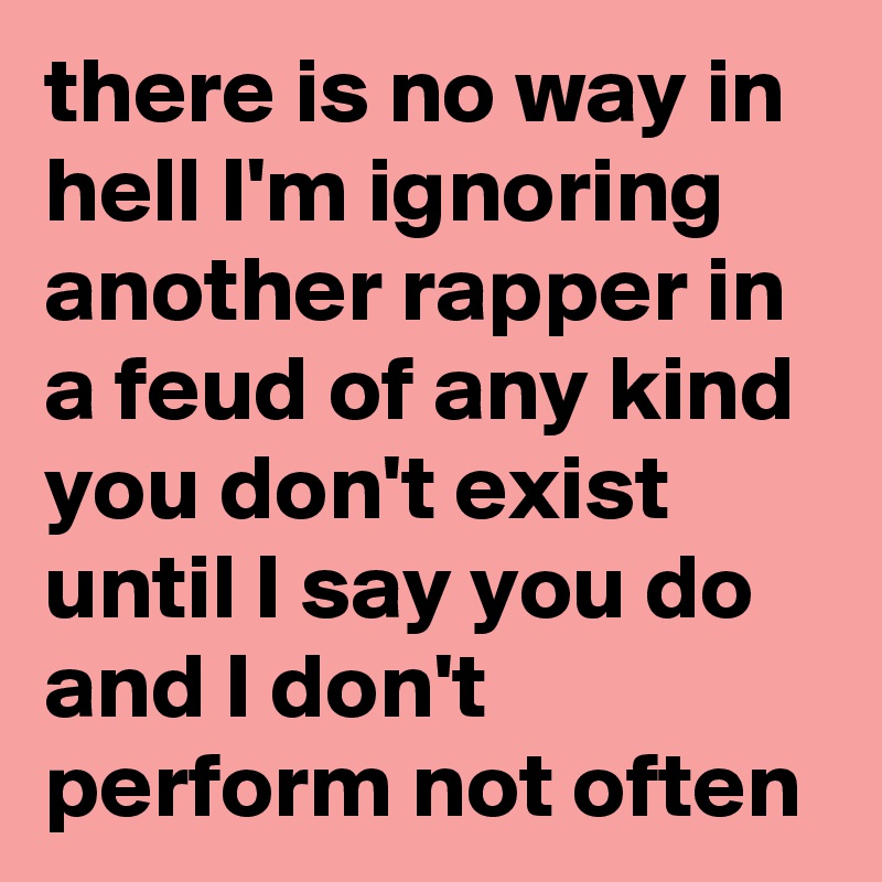 there is no way in hell I'm ignoring another rapper in a feud of any kind you don't exist until I say you do and I don't perform not often