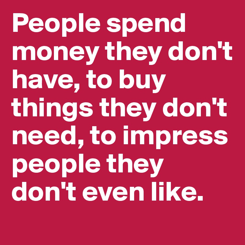 People spend money they don't have, to buy things they don't need, to impress people they don't even like.