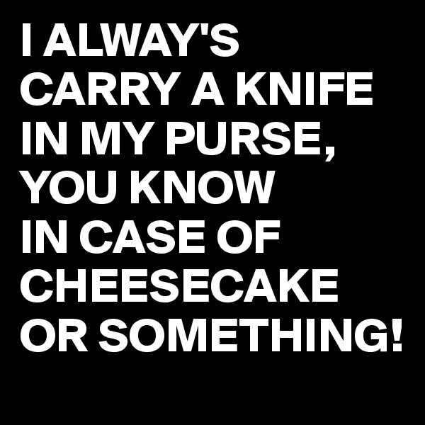 I ALWAY'S CARRY A KNIFE IN MY PURSE, YOU KNOW
IN CASE OF CHEESECAKE OR SOMETHING!
