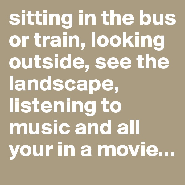 sitting in the bus or train, looking outside, see the landscape, listening to music and all your in a movie...