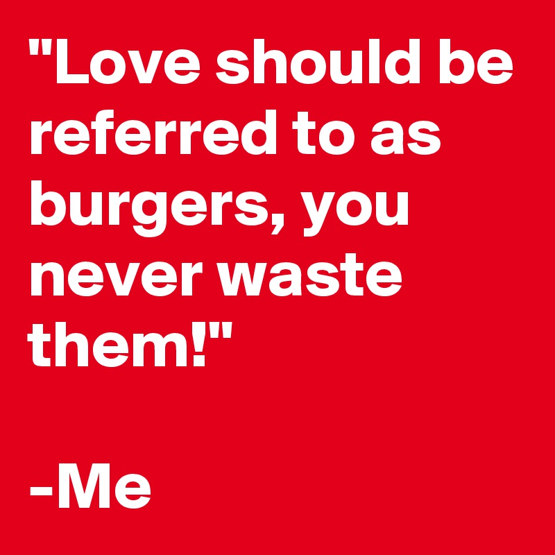 "Love should be referred to as burgers, you never waste them!"

-Me