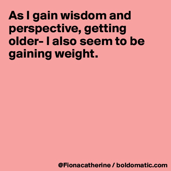 As I gain wisdom and perspective, getting older- I also seem to be gaining weight.







