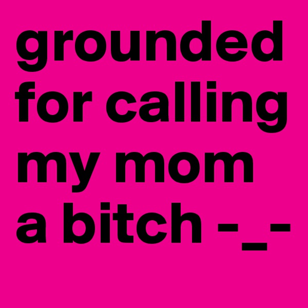 grounded for calling my mom a bitch -_-