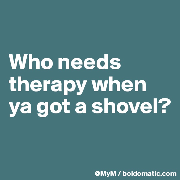 

Who needs therapy when ya got a shovel? 

