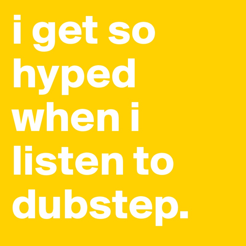 i get so hyped when i listen to dubstep. 