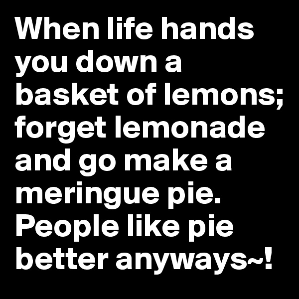 When life hands you down a basket of lemons; forget lemonade and go make a meringue pie. People like pie better anyways~!