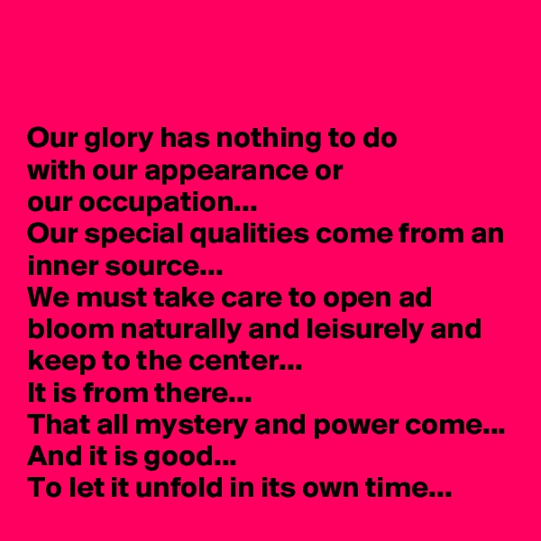 


Our glory has nothing to do 
with our appearance or 
our occupation...
Our special qualities come from an inner source...
We must take care to open ad bloom naturally and leisurely and keep to the center...
It is from there...
That all mystery and power come...
And it is good... 
To let it unfold in its own time...