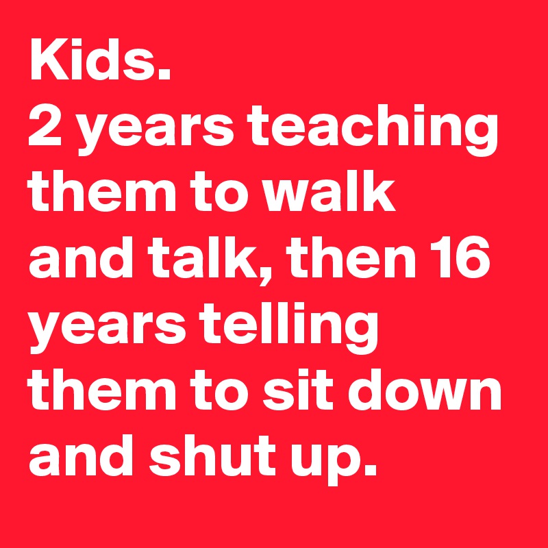 Kids.
2 years teaching them to walk and talk, then 16 years telling them to sit down and shut up.