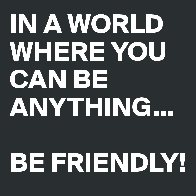 IN A WORLD WHERE YOU CAN BE ANYTHING...

BE FRIENDLY!