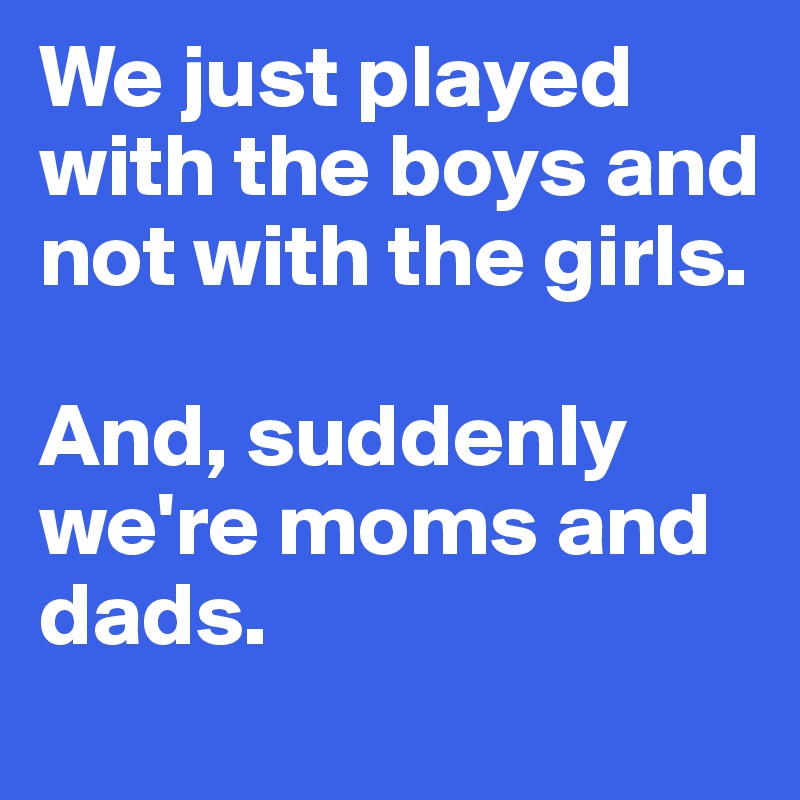 We just played with the boys and not with the girls.

And, suddenly we're moms and dads.