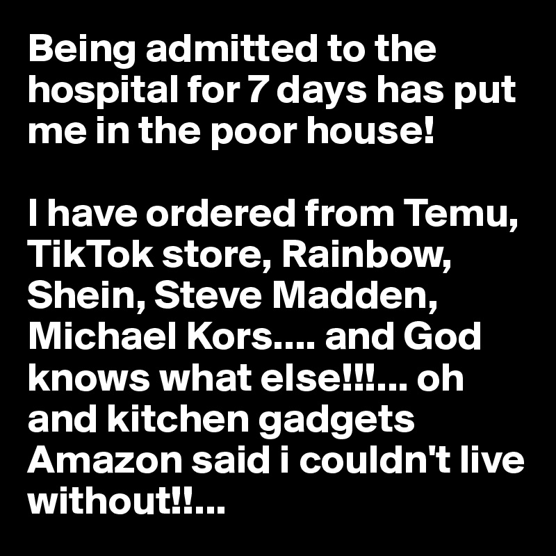 Being admitted to the hospital for 7 days has put me in the poor house! 

I have ordered from Temu, TikTok store, Rainbow, Shein, Steve Madden, Michael Kors.... and God knows what else!!!... oh and kitchen gadgets Amazon said i couldn't live without!!...  