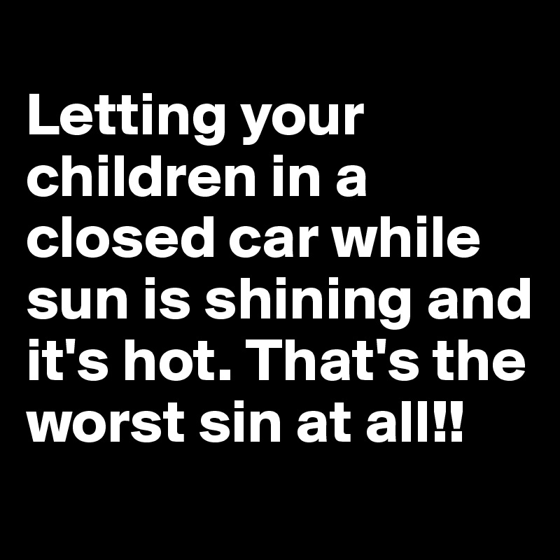 
Letting your children in a closed car while sun is shining and it's hot. That's the worst sin at all!!

