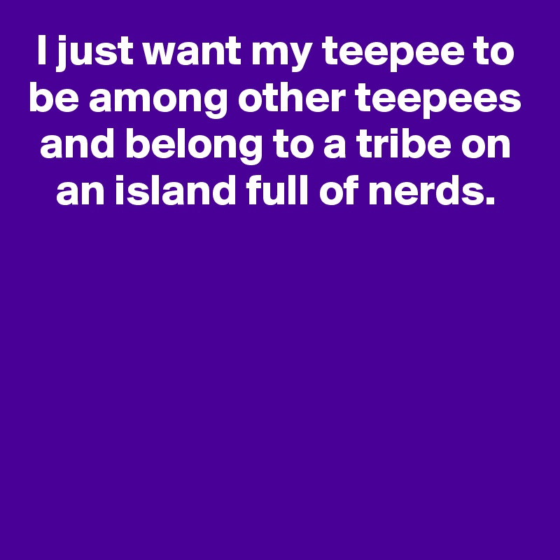 I just want my teepee to be among other teepees and belong to a tribe on an island full of nerds.





