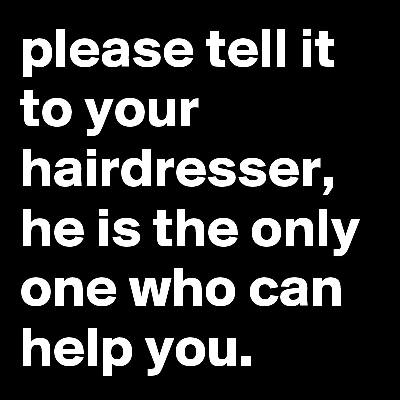 please tell it to your hairdresser, he is the only one who can help you.