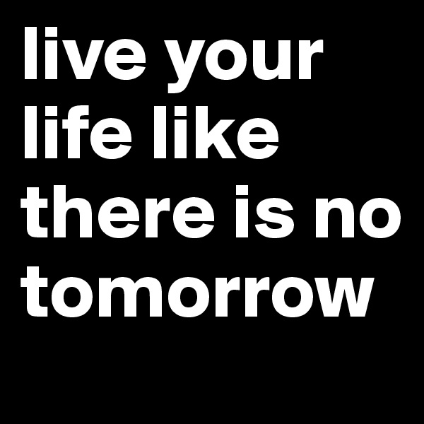live your life like there is no tomorrow