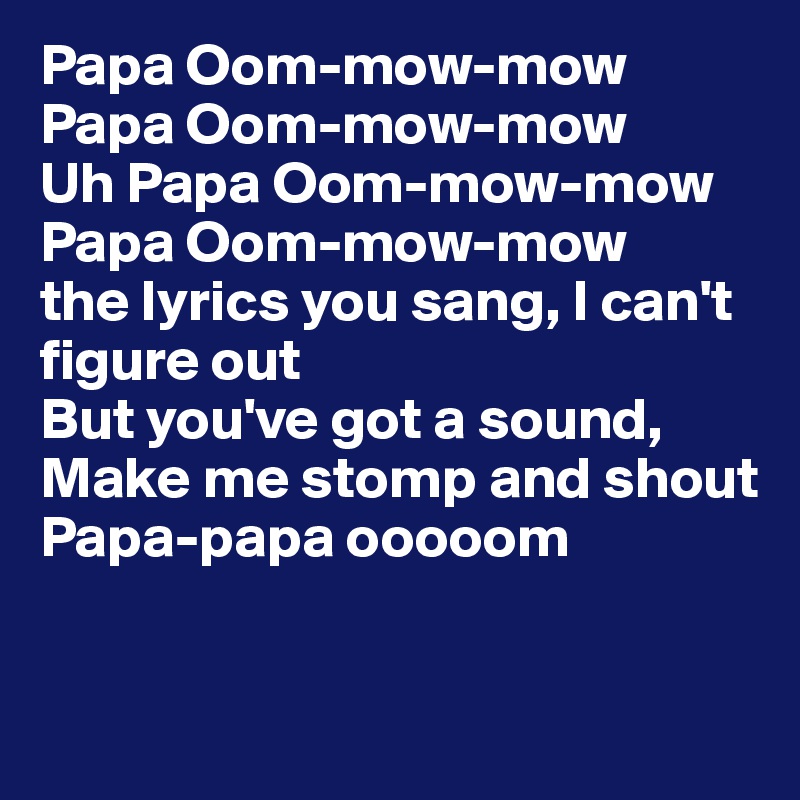 Papa Oom-mow-mow
Papa Oom-mow-mow
Uh Papa Oom-mow-mow
Papa Oom-mow-mow
the lyrics you sang, I can't figure out
But you've got a sound,
Make me stomp and shout
Papa-papa ooooom


