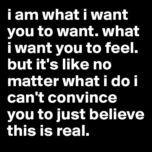 i am what i want you to want. what i want you to feel. but it's like no matter what i do i can't convince you to just believe this is real.