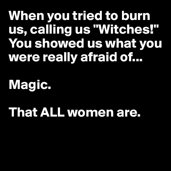 When you tried to burn us, calling us "Witches!" You showed us what you were really afraid of...

Magic.

That ALL women are. 


