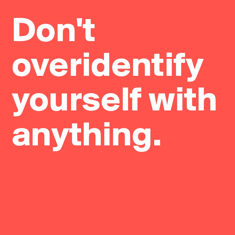 Don't overidentify yourself with anything. 

