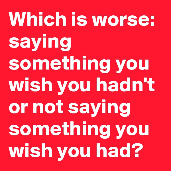 Which is worse: saying something you wish you hadn't or not saying something you wish you had?