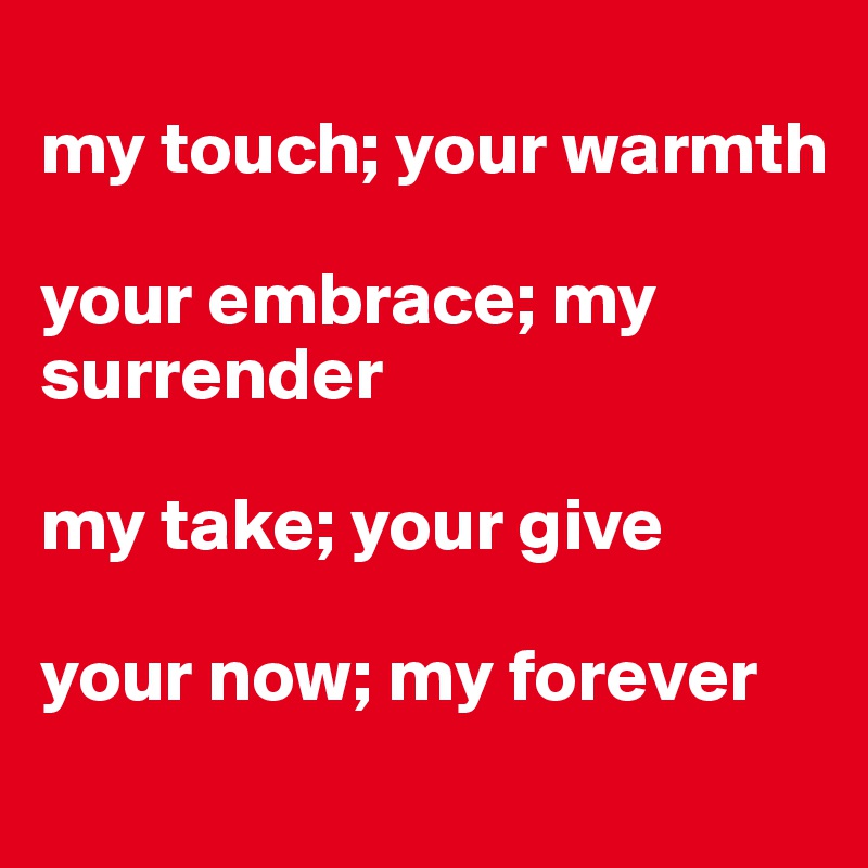 
my touch; your warmth

your embrace; my surrender

my take; your give

your now; my forever
