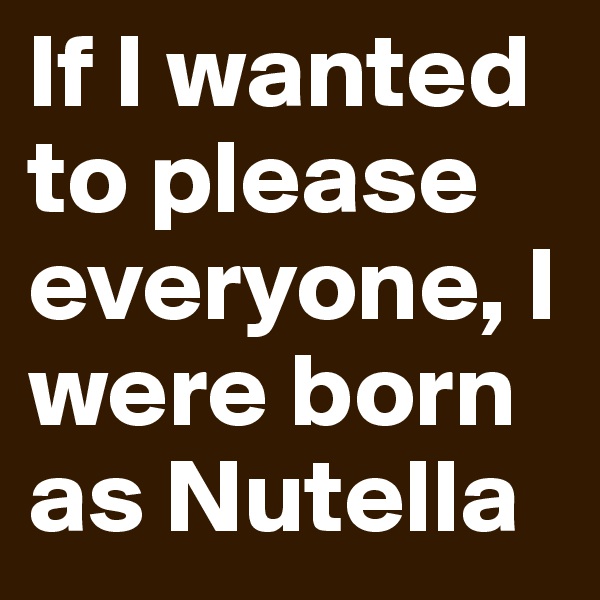 If I wanted to please everyone, I were born as Nutella