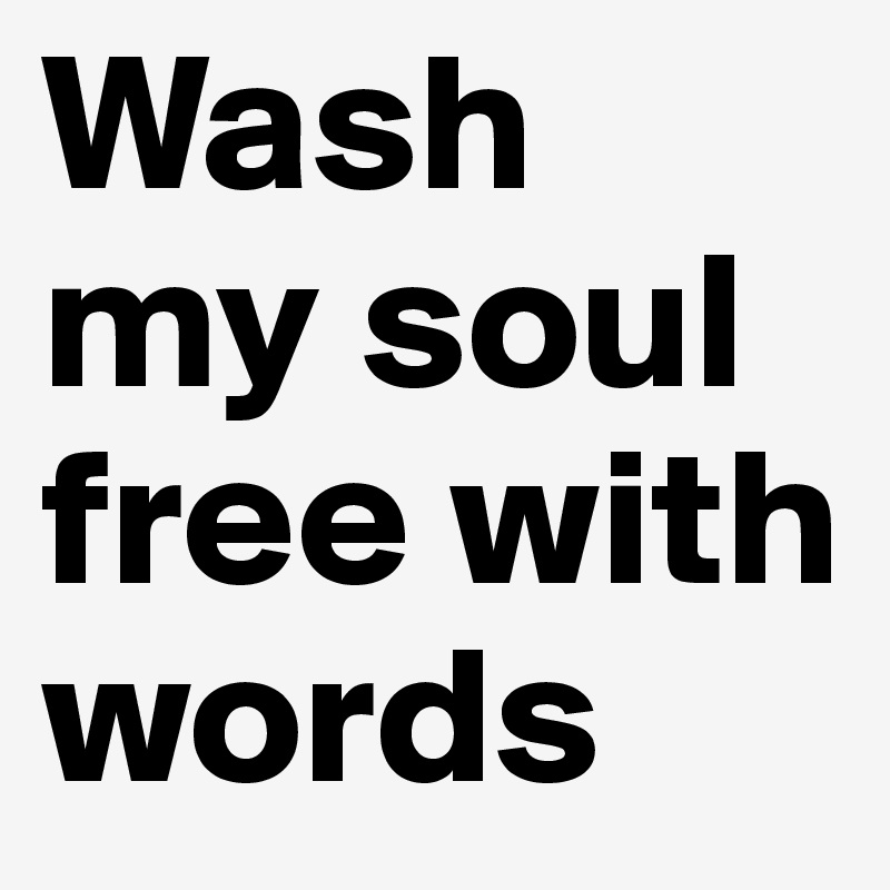 Wash my soul free with words