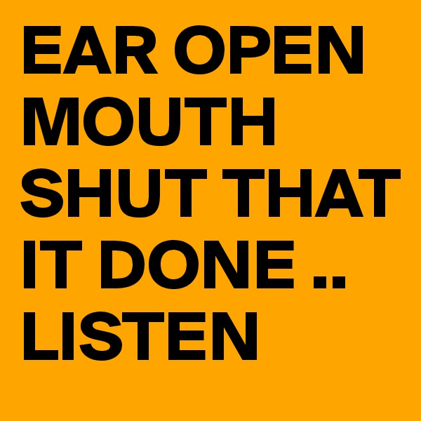EAR OPEN  MOUTH SHUT THAT IT DONE .. LISTEN 