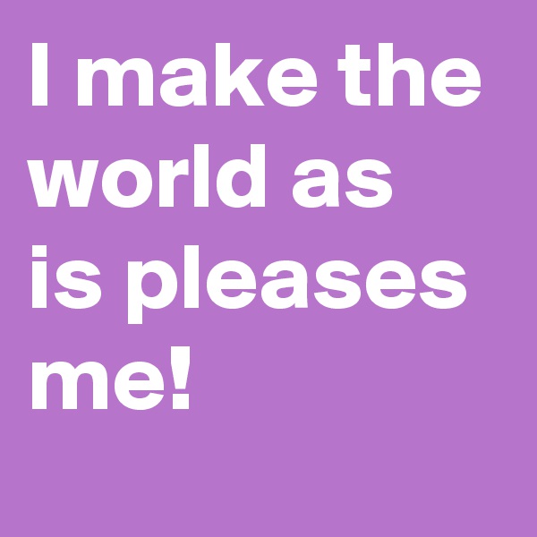 I make the world as is pleases me! 